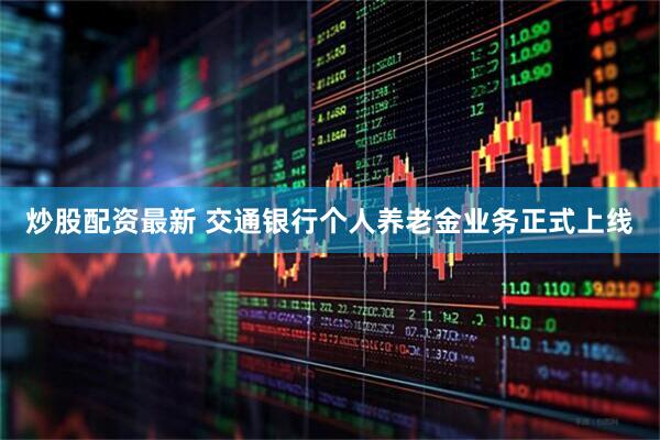 炒股配资最新 交通银行个人养老金业务正式上线