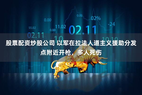 股票配资炒股公司 以军在拉法人道主义援助分发点附近开枪，多人死伤