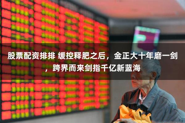股票配资排排 缓控释肥之后，金正大十年磨一剑，跨界而来剑指千亿新蓝海
