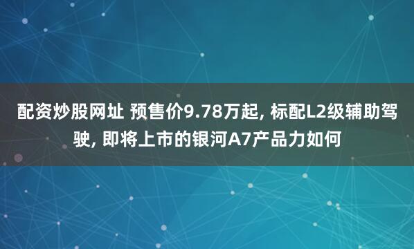 配资炒股网址 预售价9.78万起, 标配L2级辅助驾驶, 即将上市的银河A7产品力如何