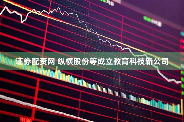 证劵配资网 纵横股份等成立教育科技新公司