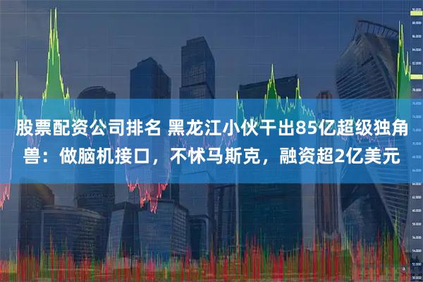 股票配资公司排名 黑龙江小伙干出85亿超级独角兽：做脑机接口，不怵马斯克，融资超2亿美元