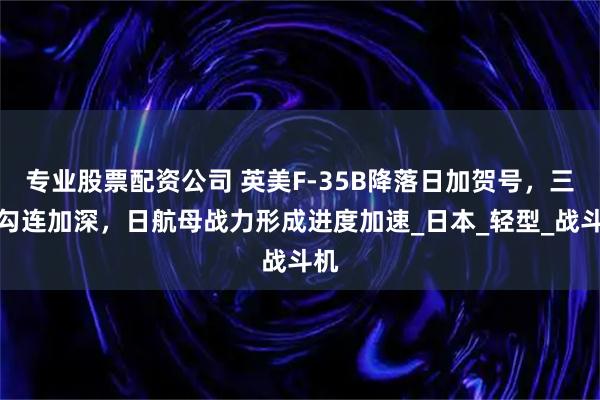 专业股票配资公司 英美F-35B降落日加贺号，三国勾连加深，日航母战力形成进度加速_日本_轻型_战斗机