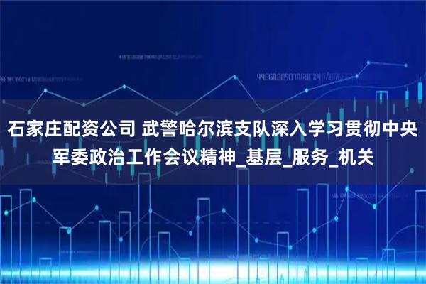 石家庄配资公司 武警哈尔滨支队深入学习贯彻中央军委政治工作会议精神_基层_服务_机关