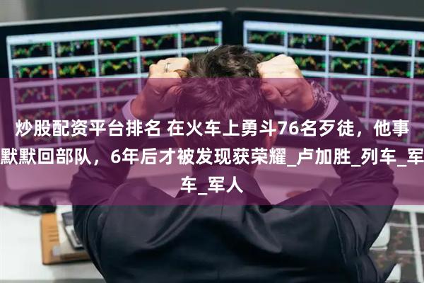炒股配资平台排名 在火车上勇斗76名歹徒，他事后默默回部队，6年后才被发现获荣耀_卢加胜_列车_军人