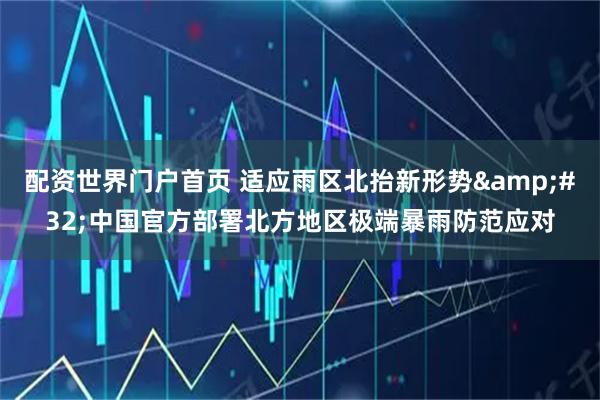 配资世界门户首页 适应雨区北抬新形势 中国官方部署北方地区极端暴雨防范应对
