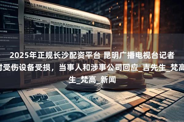 2025年正规长沙配资平台 昆明广播电视台记者采访时受伤设备受损，当事人和涉事公司回应_吉先生_梵高_新闻