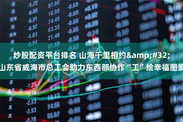 炒股配资平台排名 山海千里相约 山东省威海市总工会助力东西部协作“工”绘幸福图景
