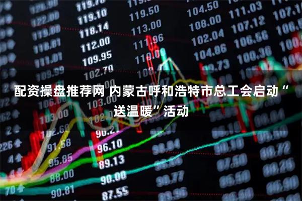 配资操盘推荐网 内蒙古呼和浩特市总工会启动“送温暖”活动